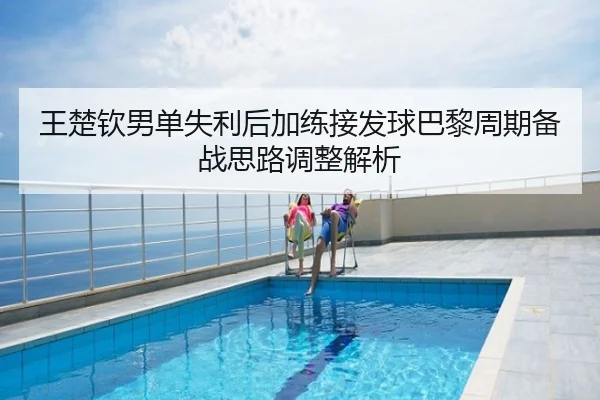 王楚钦男单失利后加练接发球巴黎周期备战思路调整解析