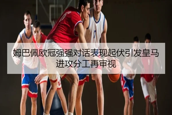 姆巴佩欧冠强强对话表现起伏引发皇马进攻分工再审视